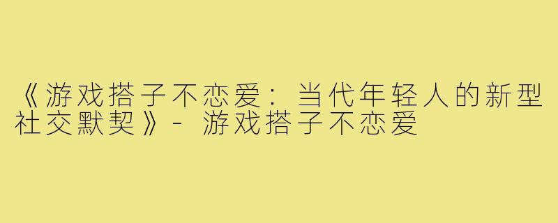 《游戏搭子不恋爱：当代年轻人的新型社交默契》-游戏搭子不恋爱