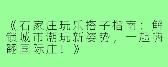 《石家庄玩乐搭子指南：解锁城市潮玩新姿势，一起嗨翻国际庄！》