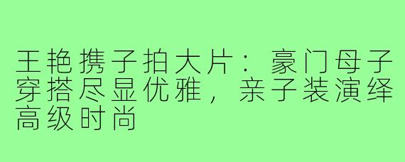 王艳携子拍大片：豪门母子穿搭尽显优雅，亲子装演绎高级时尚