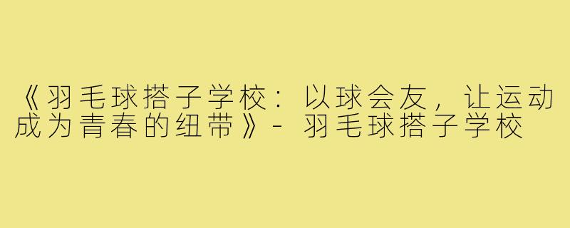 《羽毛球搭子学校:以球会友,让运动成为青春的纽带》-羽毛球搭子学校