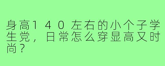 身高140左右的小个子学生党,日常怎么穿显高又时尚?