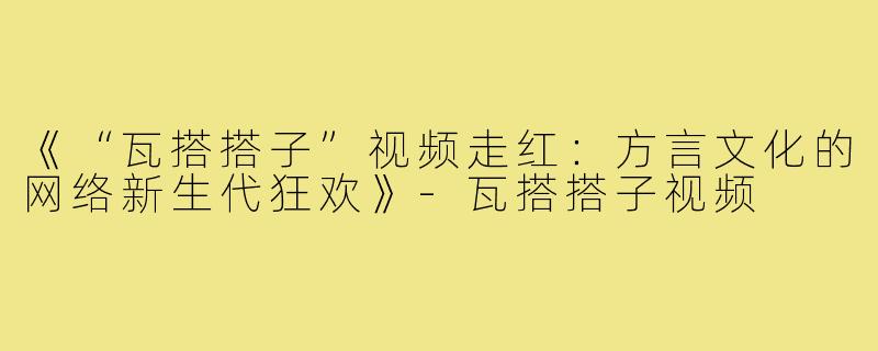 《“瓦搭搭子”视频走红：方言文化的网络新生代狂欢》-瓦搭搭子视频