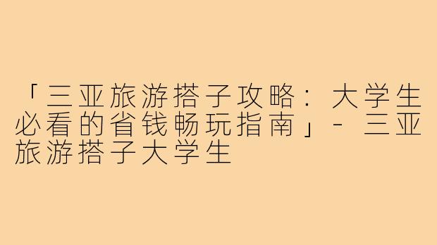 「三亚旅游搭子攻略：大学生必看的省钱畅玩指南」-三亚旅游搭子大学生