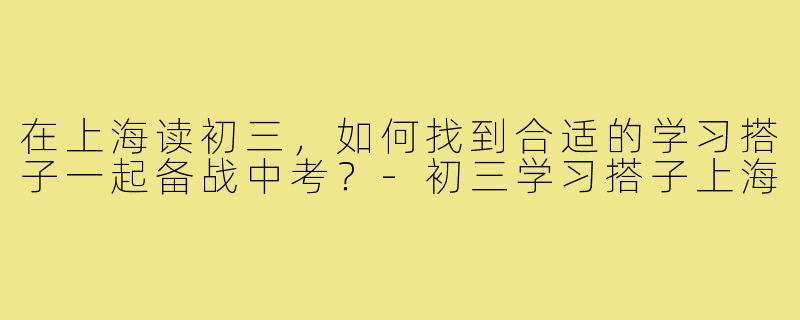 在上海读初三,如何找到合适的学习搭子一起备战中考?-初三学习搭子上海