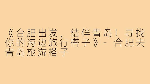 《合肥出发，结伴青岛！寻找你的海边旅行搭子》-合肥去青岛旅游搭子