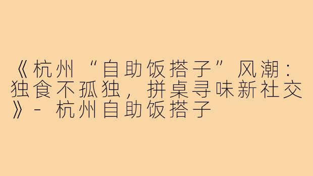 《杭州“自助饭搭子”风潮：独食不孤独，拼桌寻味新社交》-杭州自助饭搭子