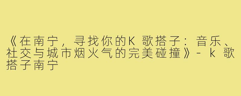 《在南宁,寻找你的K歌搭子:音乐、社交与城市烟火气的完美碰撞》-k歌搭子南宁