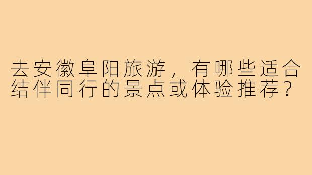 去安徽阜阳旅游，有哪些适合结伴同行的景点或体验推荐？