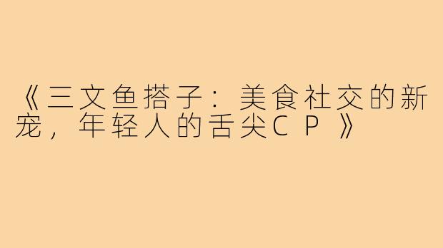 《三文鱼搭子：美食社交的新宠，年轻人的舌尖CP》