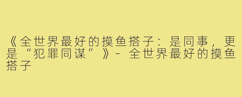 《全世界最好的摸鱼搭子：是同事，更是“犯罪同谋”》-全世界最好的摸鱼搭子