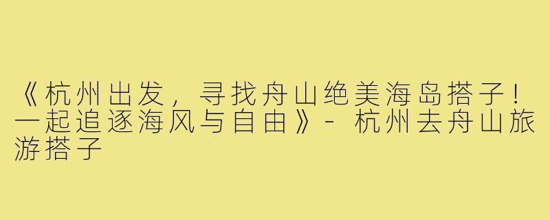 《杭州出发,寻找舟山绝美海岛搭子!一起追逐海风与自由》-杭州去舟山旅游搭子