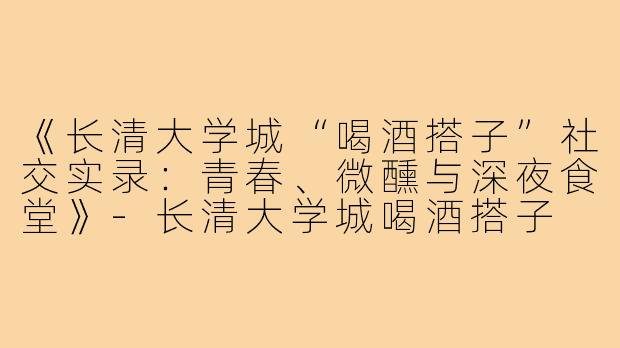 《长清大学城“喝酒搭子”社交实录：青春、微醺与深夜食堂》-长清大学城喝酒搭子