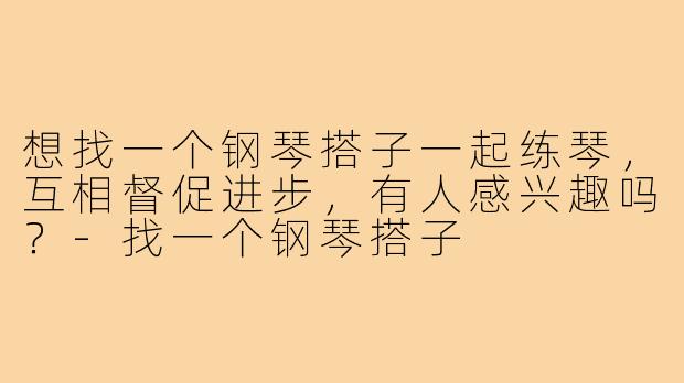 想找一个钢琴搭子一起练琴，互相督促进步，有人感兴趣吗？-找一个钢琴搭子