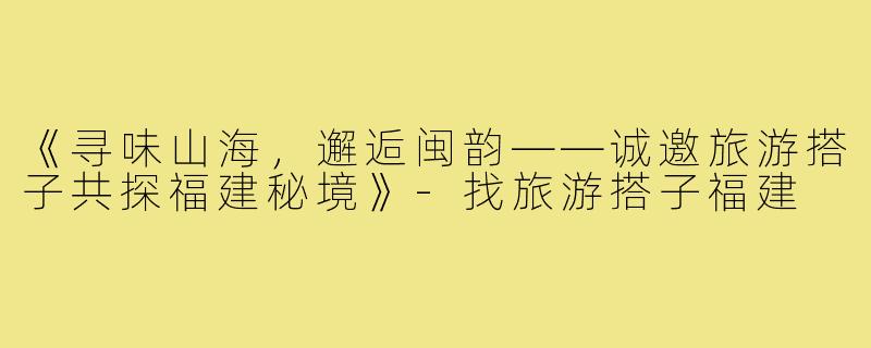 《寻味山海,邂逅闽韵——诚邀旅游搭子共探福建秘境》-找旅游搭子福建