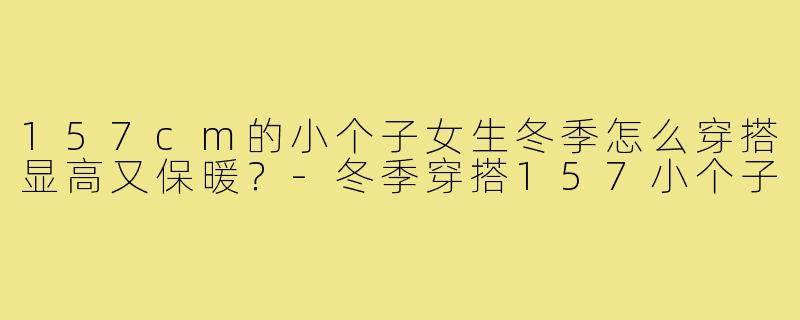 157cm的小个子女生冬季怎么穿搭显高又保暖?-冬季穿搭157小个子