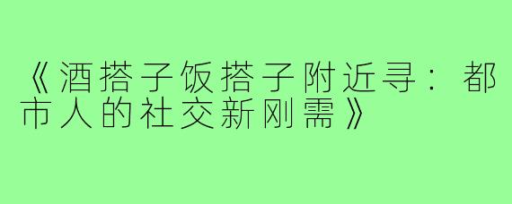 《酒搭子饭搭子附近寻：都市人的社交新刚需》