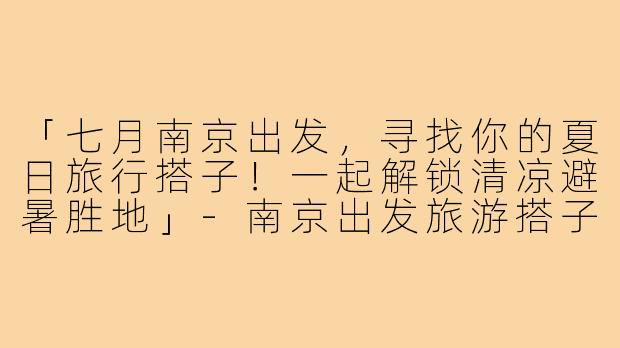 「七月南京出发，寻找你的夏日旅行搭子！一起解锁清凉避暑胜地」-南京出发旅游搭子七月