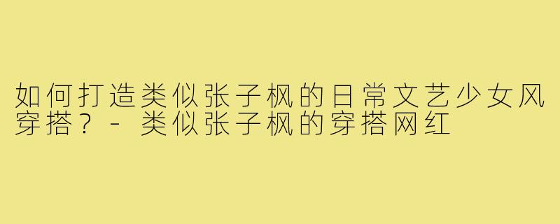 如何打造类似张子枫的日常文艺少女风穿搭?-类似张子枫的穿搭网红