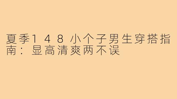 夏季148小个子男生穿搭指南：显高清爽两不误