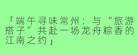 「端午寻味常州：与“旅游搭子”共赴一场龙舟粽香的江南之约」