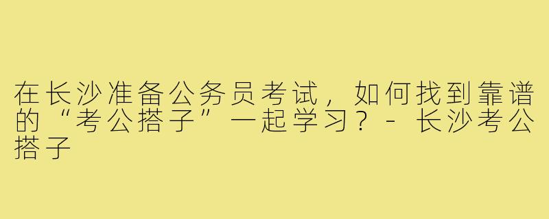 在长沙准备公务员考试,如何找到靠谱的“考公搭子”一起学习?-长沙考公搭子