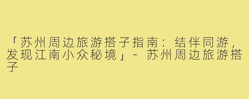 「苏州周边旅游搭子指南：结伴同游，发现江南小众秘境」-苏州周边旅游搭子