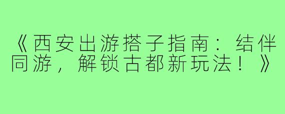 《西安出游搭子指南：结伴同游，解锁古都新玩法！》