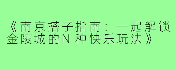 《南京搭子指南：一起解锁金陵城的N种快乐玩法》