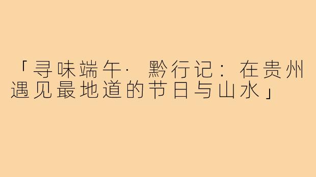 「寻味端午·黔行记：在贵州遇见最地道的节日与山水」