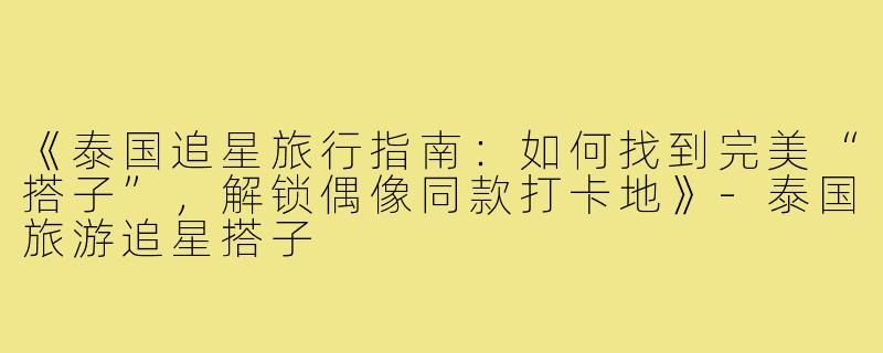 《泰国追星旅行指南：如何找到完美“搭子”，解锁偶像同款打卡地》-泰国旅游追星搭子
