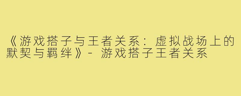 《游戏搭子与王者关系：虚拟战场上的默契与羁绊》-游戏搭子王者关系