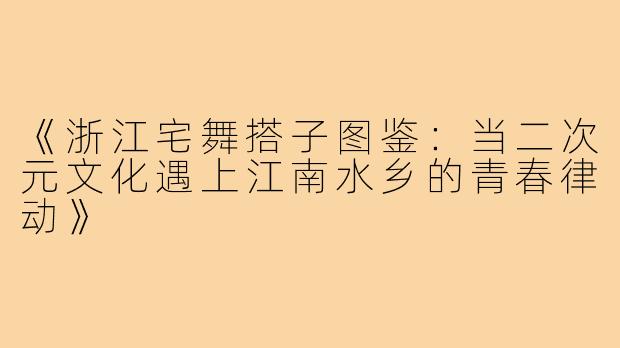 《浙江宅舞搭子图鉴：当二次元文化遇上江南水乡的青春律动》
