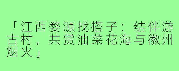 「江西婺源找搭子：结伴游古村，共赏油菜花海与徽州烟火」