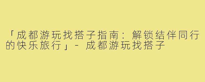 「成都游玩找搭子指南：解锁结伴同行的快乐旅行」-成都游玩找搭子