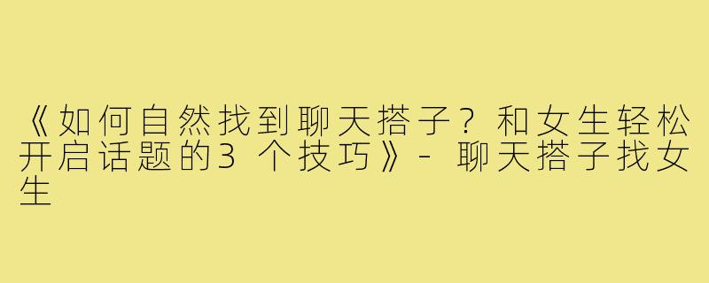 《如何自然找到聊天搭子？和女生轻松开启话题的3个技巧》-聊天搭子找女生