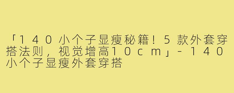 「140小个子显瘦秘籍！5款外套穿搭法则，视觉增高10cm」-140小个子显瘦外套穿搭