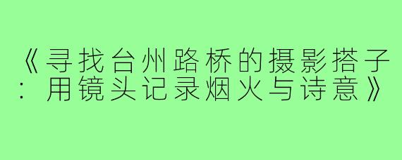 《寻找台州路桥的摄影搭子：用镜头记录烟火与诗意》