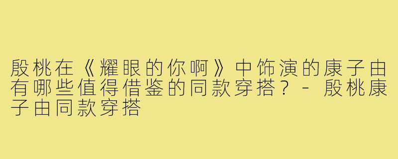 殷桃在《耀眼的你啊》中饰演的康子由有哪些值得借鉴的同款穿搭？