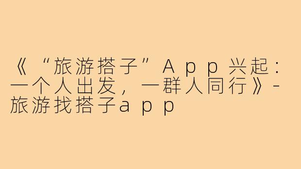《“旅游搭子”App兴起:一个人出发,一群人同行》-旅游找搭子app