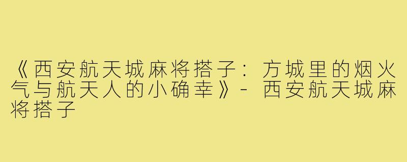 《西安航天城麻将搭子:方城里的烟火气与航天人的小确幸》-西安航天城麻将搭子