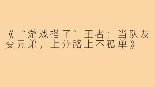 《“游戏搭子”王者：当队友变兄弟，上分路上不孤单》