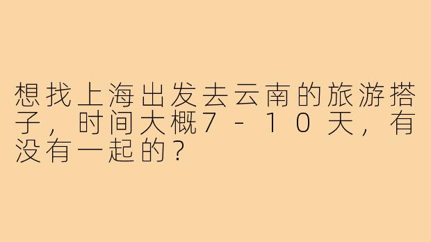 想找上海出发去云南的旅游搭子,时间大概7-10天,有没有一起的?