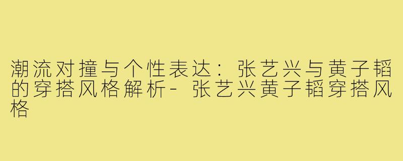 潮流对撞与个性表达：张艺兴与黄子韬的穿搭风格解析-张艺兴黄子韬穿搭风格