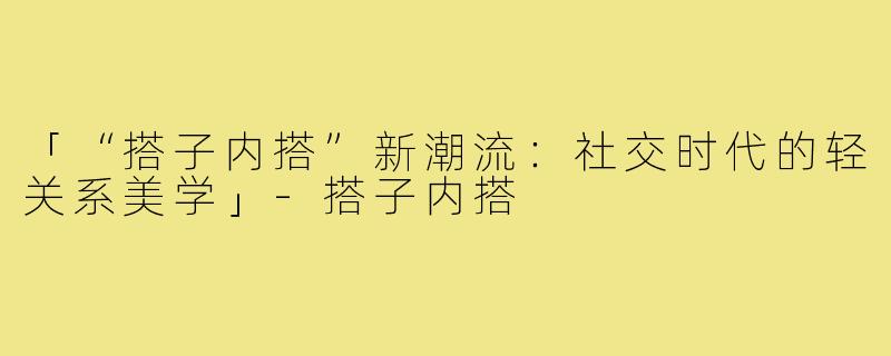 「“搭子内搭”新潮流：社交时代的轻关系美学」-搭子内搭