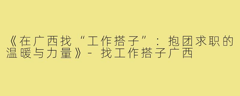 《在广西找“工作搭子”:抱团求职的温暖与力量》-找工作搭子广西