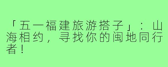 「五一福建旅游搭子」：山海相约，寻找你的闽地同行者！