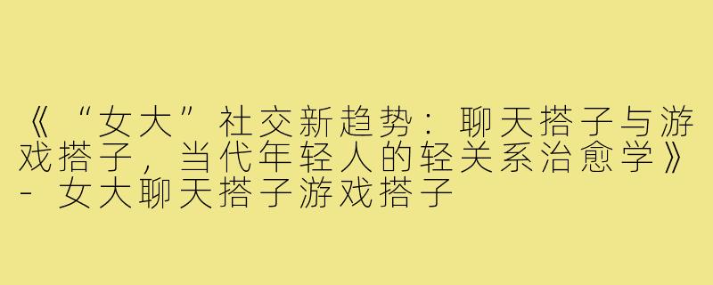 《“女大”社交新趋势：聊天搭子与游戏搭子，当代年轻人的轻关系治愈学》-女大聊天搭子游戏搭子