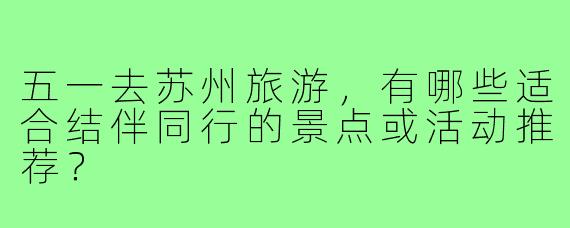 五一去苏州旅游,有哪些适合结伴同行的景点或活动推荐?