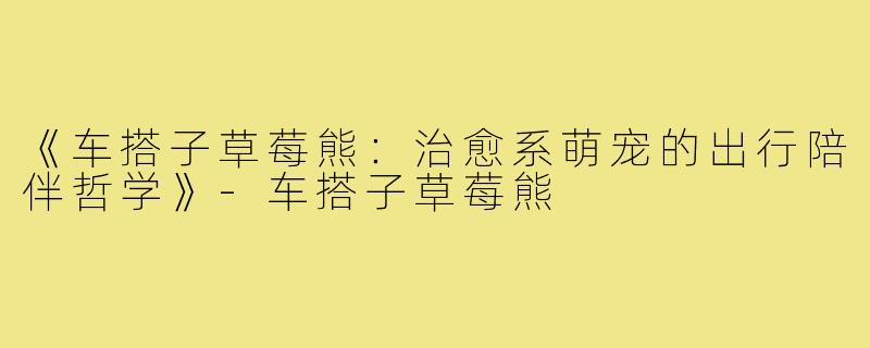 《车搭子草莓熊:治愈系萌宠的出行陪伴哲学》-车搭子草莓熊