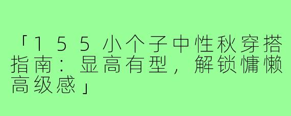 「155小个子中性秋穿搭指南：显高有型，解锁慵懒高级感」